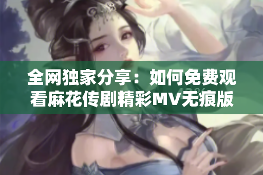 全网独家分享：如何免费观看麻花传剧精彩MV无痕版