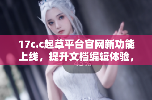 17c.c起草平台官网新功能上线，提升文档编辑体验，助力高效创作