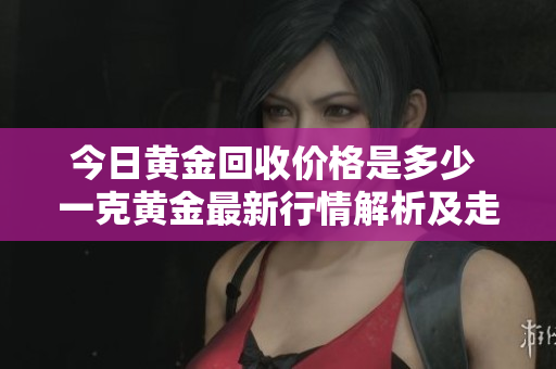 今日黄金回收价格是多少 一克黄金最新行情解析及走势分析