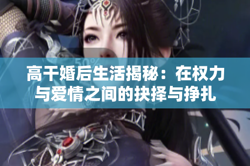高干婚后生活揭秘：在权力与爱情之间的抉择与挣扎
