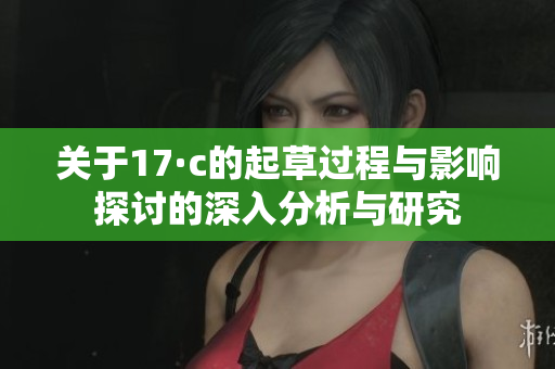 关于17·c的起草过程与影响探讨的深入分析与研究
