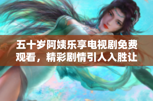 五十岁阿姨乐享电视剧免费观看，精彩剧情引人入胜让人心动