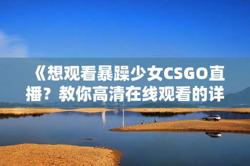 《想观看暴躁少女CSGO直播？教你高清在线观看的详细步骤与技巧》