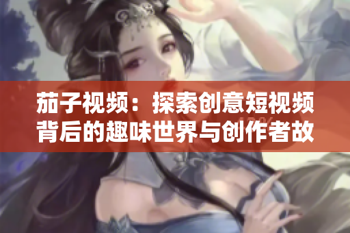 茄子视频：探索创意短视频背后的趣味世界与创作者故事