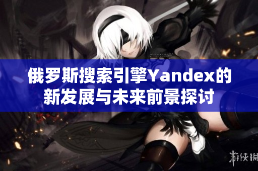 俄罗斯搜索引擎Yandex的新发展与未来前景探讨