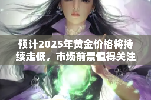 预计2025年黄金价格将持续走低，市场前景值得关注与分析