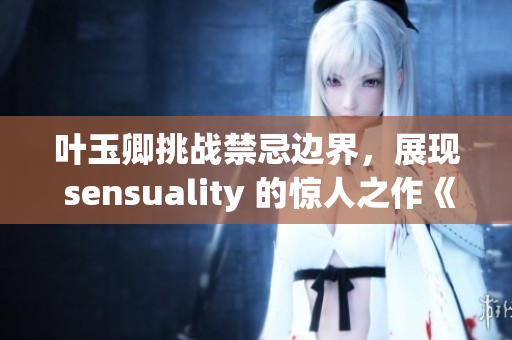叶玉卿挑战禁忌边界，展现 sensuality 的惊人之作《肉欲狂潮》
