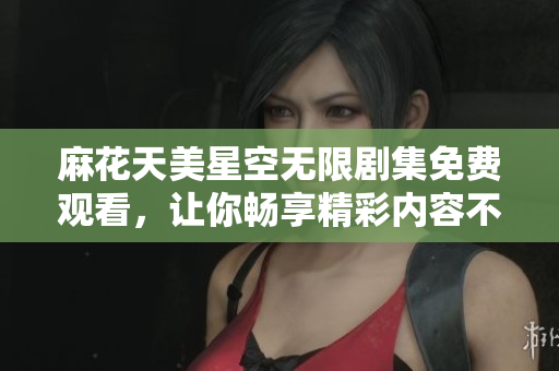 麻花天美星空无限剧集免费观看，让你畅享精彩内容不断更新的视听盛宴