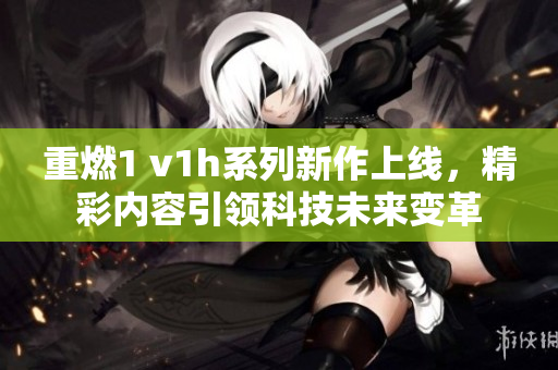 重燃1 v1h系列新作上线，精彩内容引领科技未来变革