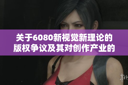关于6080新视觉新理论的版权争议及其对创作产业的影响分析