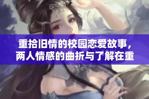 重拾旧情的校园恋爱故事，两人情感的曲折与了解在重逢中升华