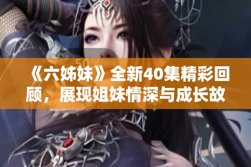 《六姊妹》全新40集精彩回顾，展现姐妹情深与成长故事的动人篇章