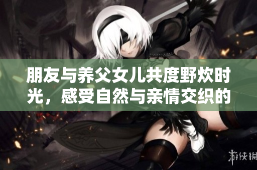 朋友与养父女儿共度野炊时光，感受自然与亲情交织的美好瞬间