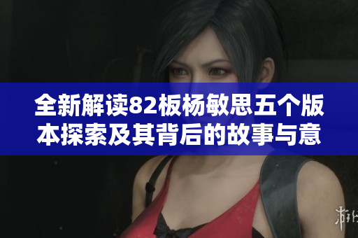 全新解读82板杨敏思五个版本探索及其背后的故事与意义